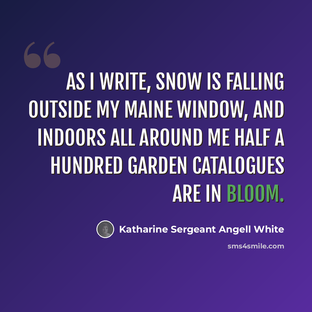 “As I write, snow is falling outside my Maine window, and indoors all around me half a hundred garden catalogues are in bloom.” quote by Katharine Sergeant Angell White