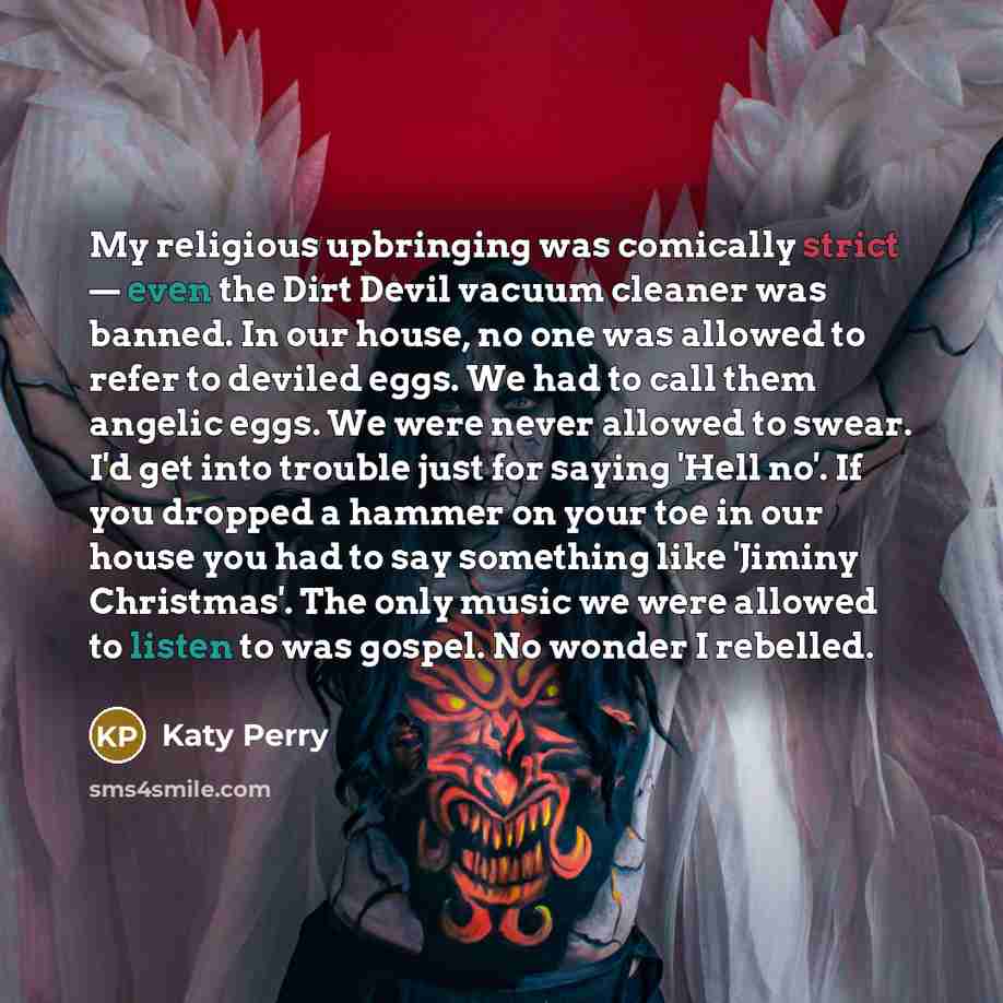 “My religious upbringing was comically strict — even the Dirt Devil vacuum cleaner was banned. In our house, no one was allowed to refer to deviled eggs. We had to call them angelic eggs. We were never allowed to swear. I'd get into trouble just for saying 'Hell no'. If you dropped a hammer on your…” quote by Katy Perry