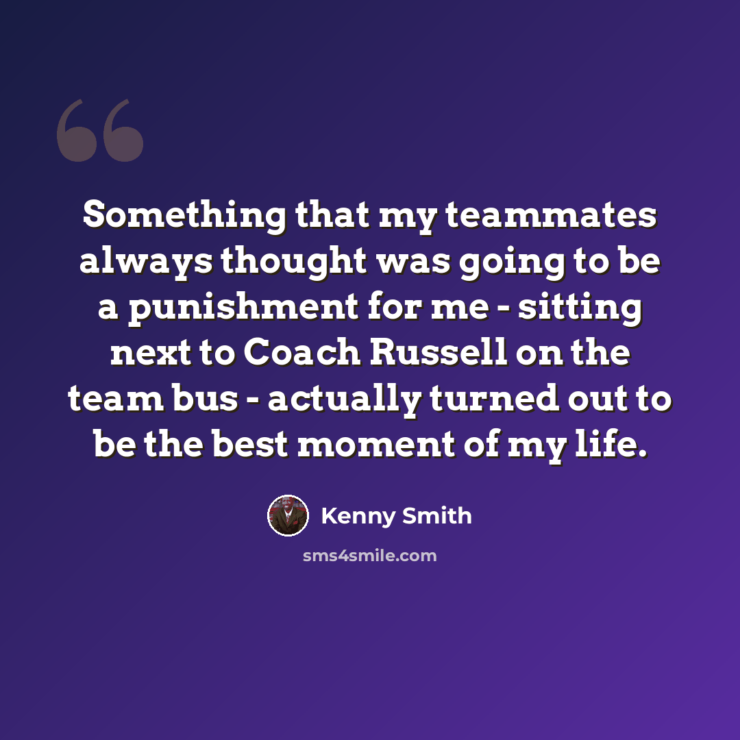 “Something that my teammates always thought was going to be a punishment for me - sitting next to Coach Russell on the team bus - actually turned out to be the best moment of my life.” quote by Kenny Smith