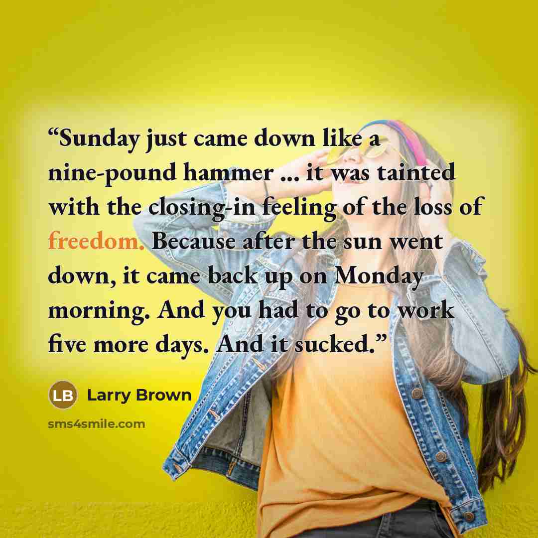 “Sunday just came down like a nine-pound hammer ... it was tainted with the closing-in feeling of the loss of freedom. Because after the sun went down, it came back up on Monday morning. And you had to go to work five more days. And it sucked.” quote by Larry Brown