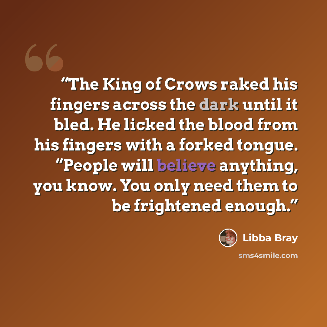 “The King of Crows raked his fingers across the dark until it bled. He licked the blood from his fingers with a forked tongue. “People will believe anything, you know. You only need them to be frightened enough.” quote by Libba Bray