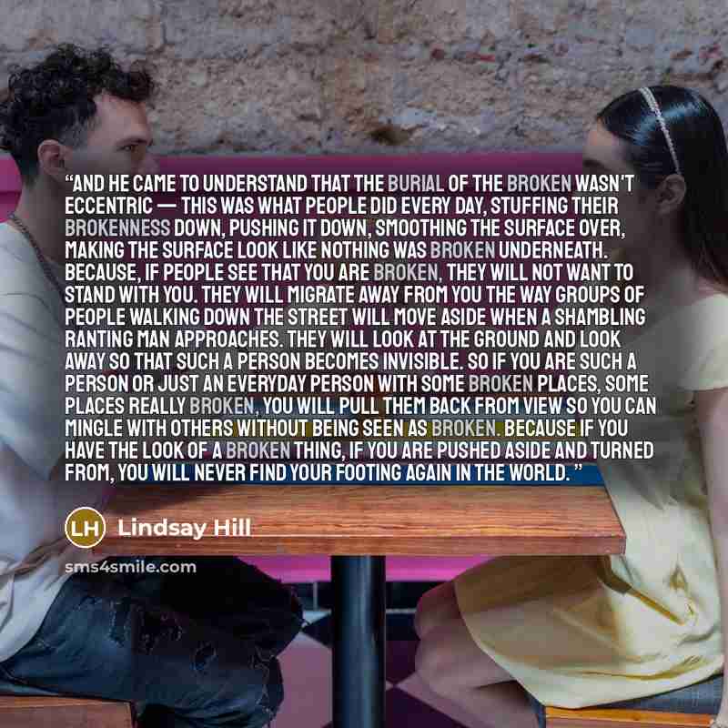 “And he came to understand that the burial of the broken wasn't eccentric — this was what people did every day, stuffing their brokenness down, pushing it down, smoothing the surface over, making the surface look like nothing was broken underneath. Because, if people see that you are broken, they…” quote by Lindsay Hill