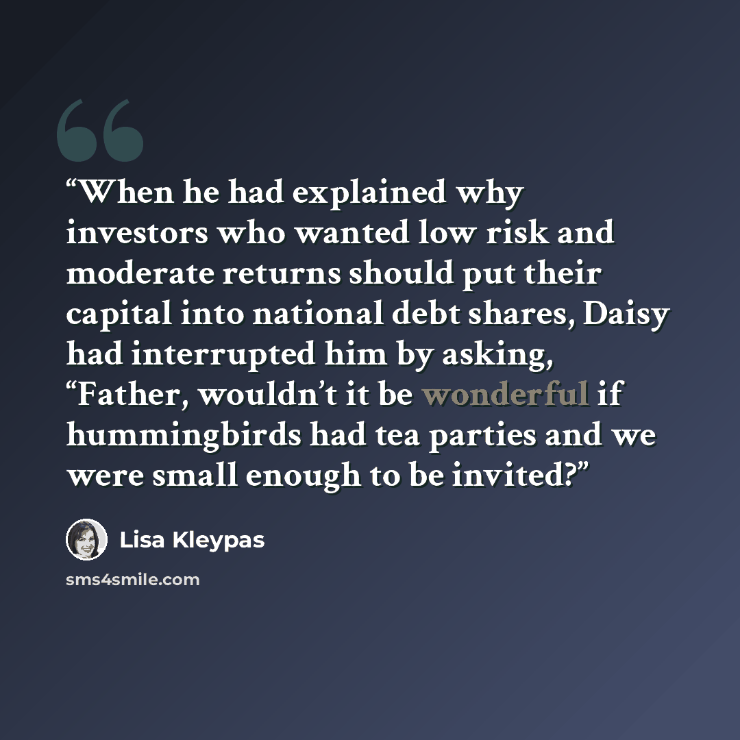 “When he had explained why investors who wanted low risk and moderate returns should put their capital into national debt shares, Daisy had interrupted him by asking, “Father, wouldn’t it be wonderful if hummingbirds had tea parties and we were small enough to be invited?” quote by Lisa Kleypas