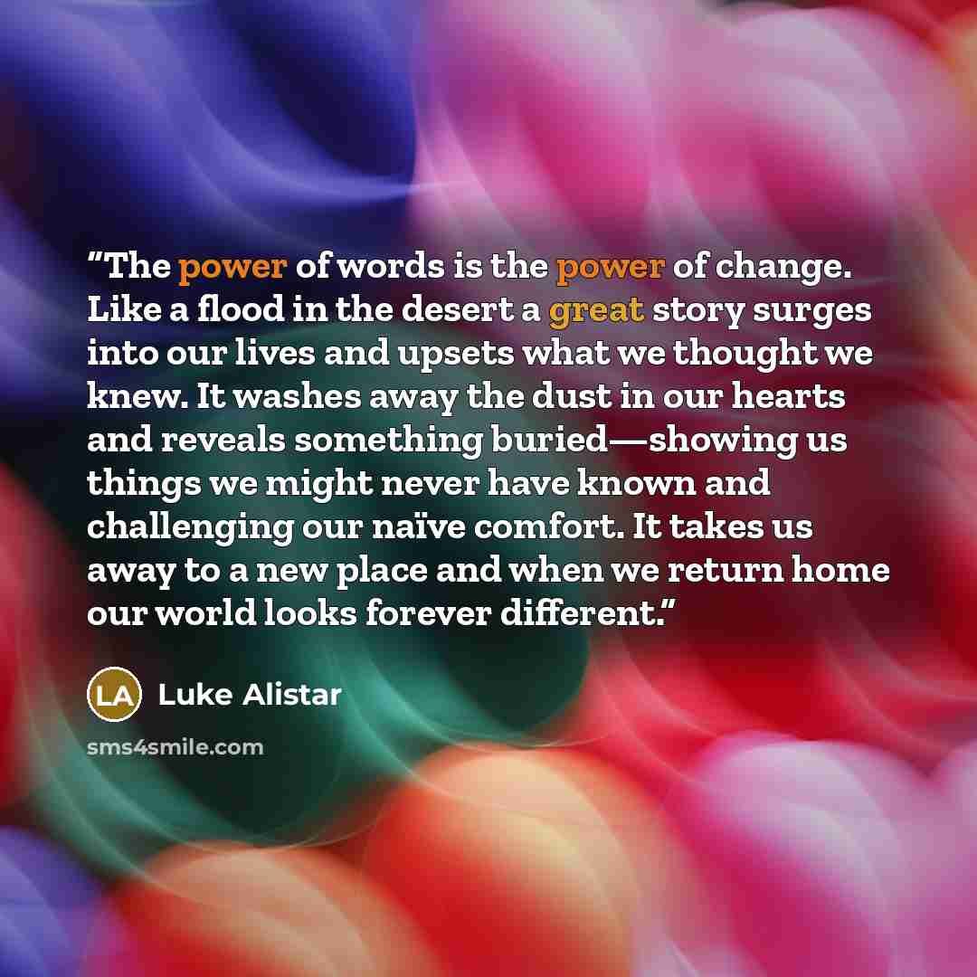 “The power of words is the power of change. Like a flood in the desert a great story surges into our lives and upsets what we thought we knew. It washes away the dust in our hearts and reveals something buried—showing us things we might never have known and challenging our naïve comfort. It takes…” quote by Luke Alistar