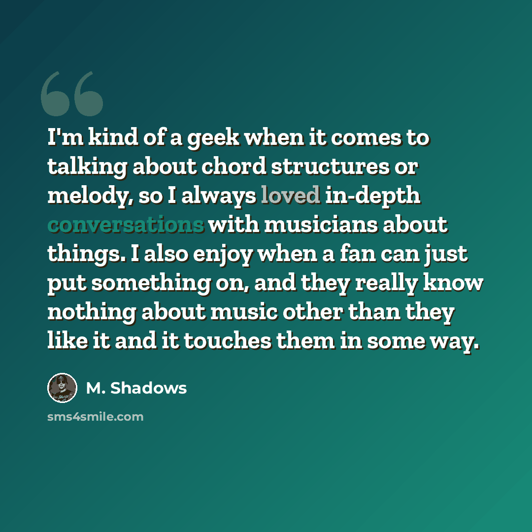 “I'm kind of a geek when it comes to talking about chord structures or melody, so I always loved in-depth conversations with musicians about things. I also enjoy when a fan can just put something on, and they really know nothing about music other than they like it and it touches them in some way.” quote by M. Shadows