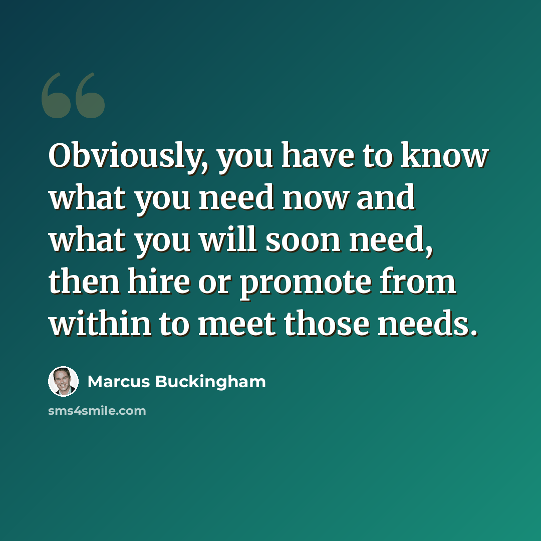 “Obviously, you have to know what you need now and what you will soon need, then hire or promote from within to meet those needs.” quote by Marcus Buckingham