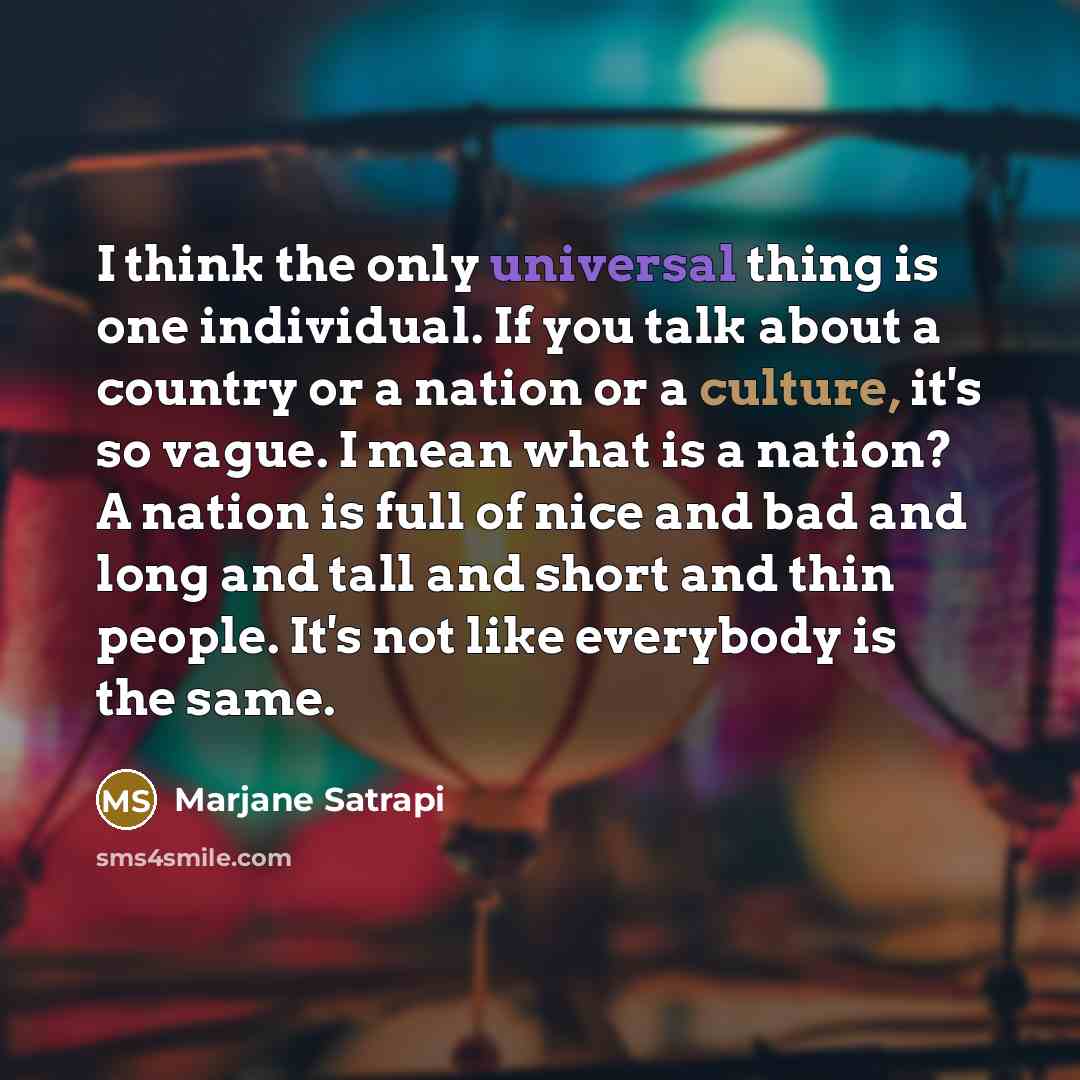 “I think the only universal thing is one individual. If you talk about a country or a nation or a culture, it's so vague. I mean what is a nation? A nation is full of nice and bad and long and tall and short and thin people. It's not like everybody is the same.” quote by Marjane Satrapi