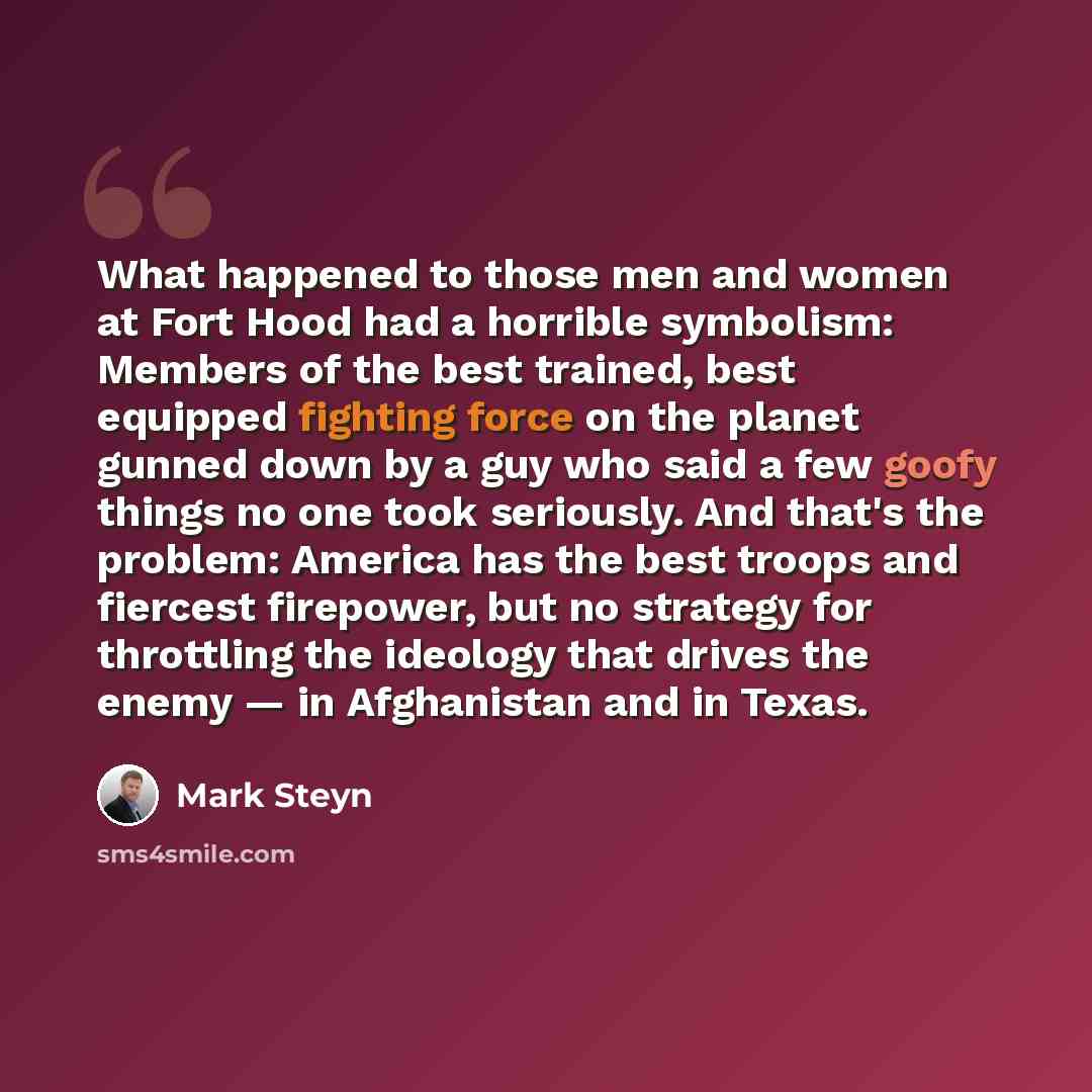 “What happened to those men and women at Fort Hood had a horrible symbolism: Members of the best trained, best equipped fighting force on the planet gunned down by a guy who said a few goofy things no one took seriously. And that's the problem: America has the best troops and fiercest firepower…” quote by Mark Steyn