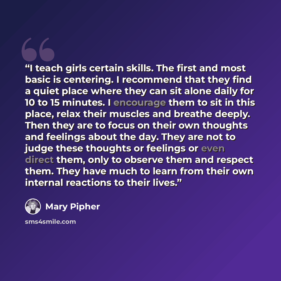 “I teach girls certain skills. The first and most basic is centering. I recommend that they find a quiet place where they can sit alone daily for 10 to 15 minutes. I encourage them to sit in this place, relax their muscles and breathe deeply. Then they are to focus on their own thoughts and…” quote by Mary Pipher