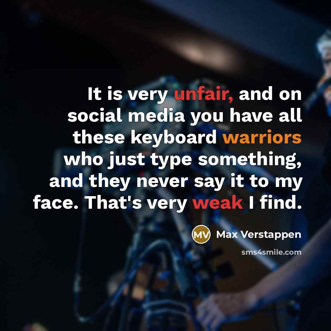 “It is very unfair, and on social media you have all these keyboard warriors who just type something, and they never say it to my face. That's very weak I find.” quote by Max Verstappen
