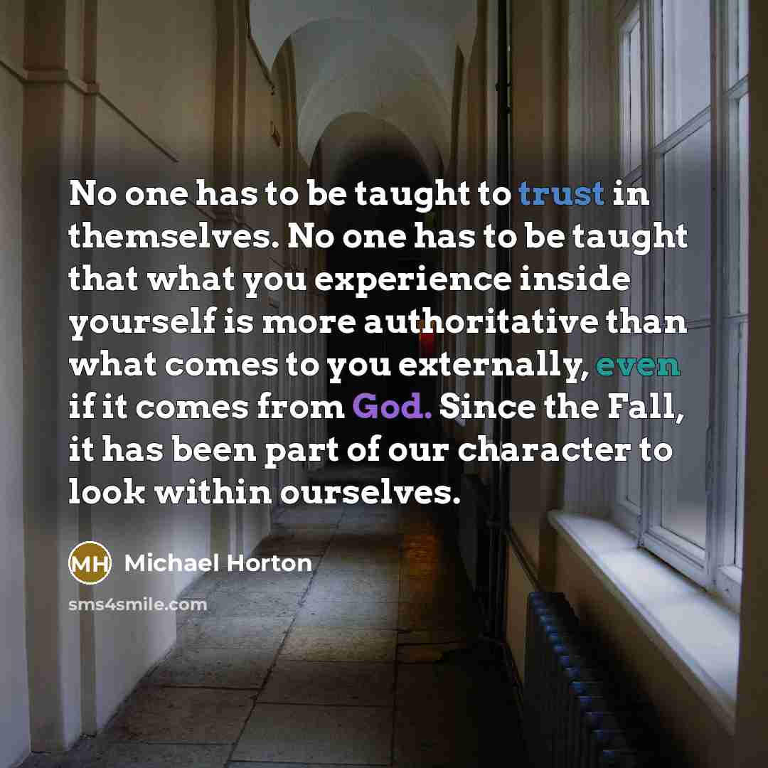 “No one has to be taught to trust in themselves. No one has to be taught that what you experience inside yourself is more authoritative than what comes to you externally, even if it comes from God. Since the Fall, it has been part of our character to look within ourselves.” quote by Michael Horton