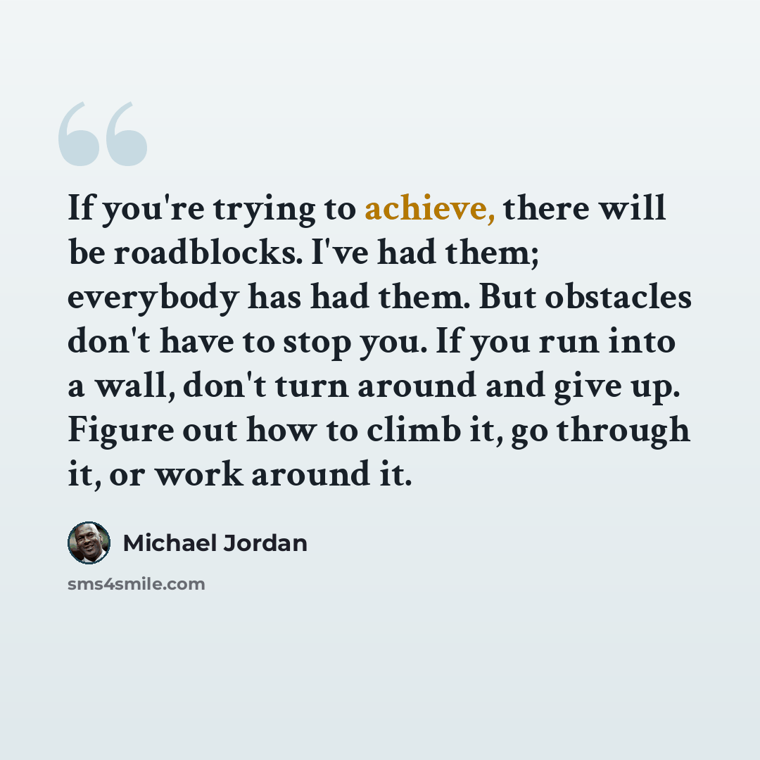 “If you're trying to achieve, there will be roadblocks. I've had them; everybody has had them. But obstacles don't have to stop you. If you run into a wall, don't turn around and give up. Figure out how to climb it, go through it, or work around it.” quote by Michael Jordan
