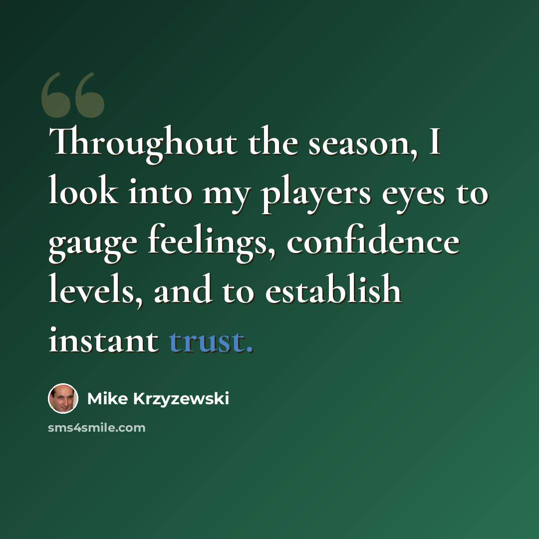 “Throughout the season, I look into my players eyes to gauge feelings, confidence levels, and to establish instant trust.” quote by Mike Krzyzewski