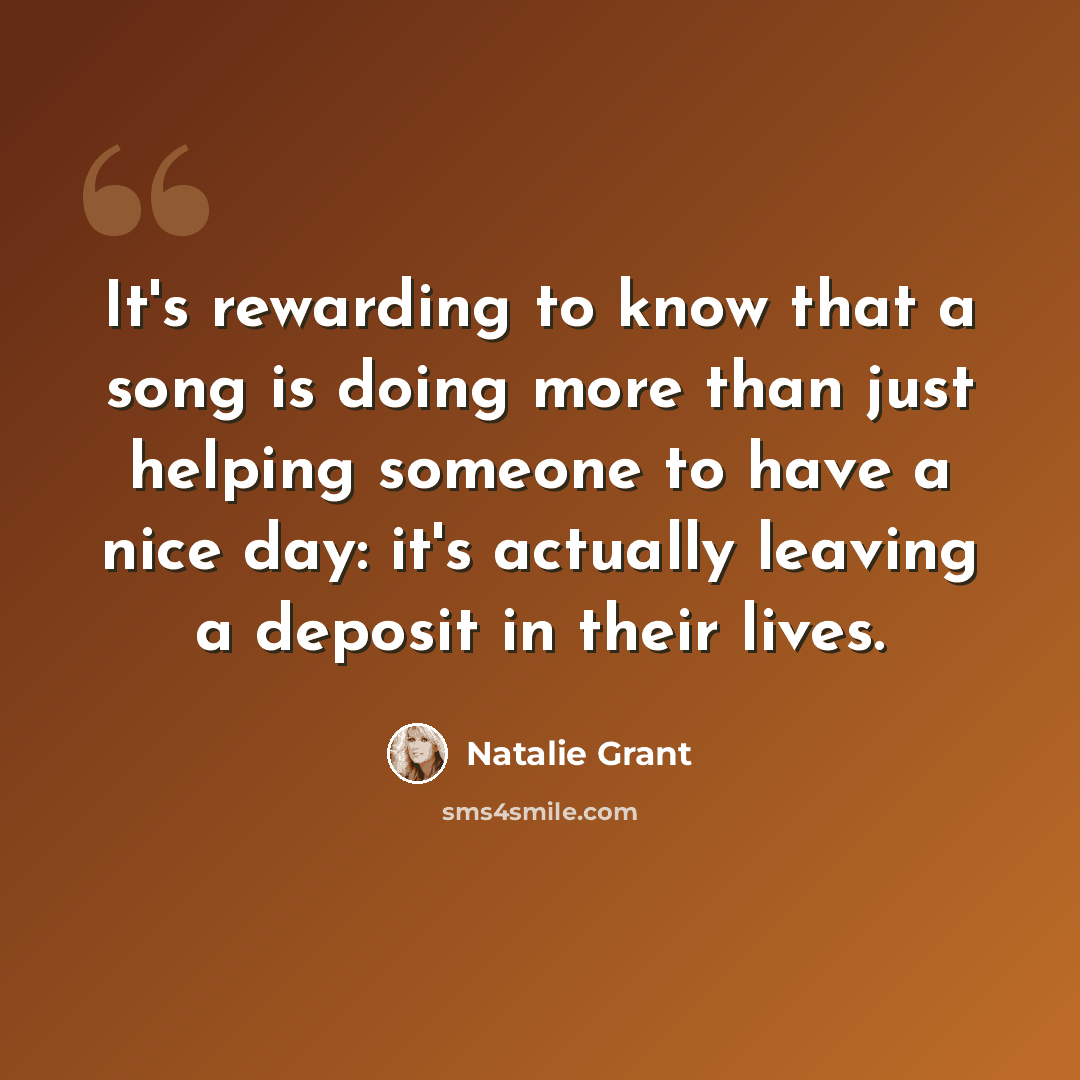 “It's rewarding to know that a song is doing more than just helping someone to have a nice day: it's actually leaving a deposit in their lives.” quote by Natalie Grant