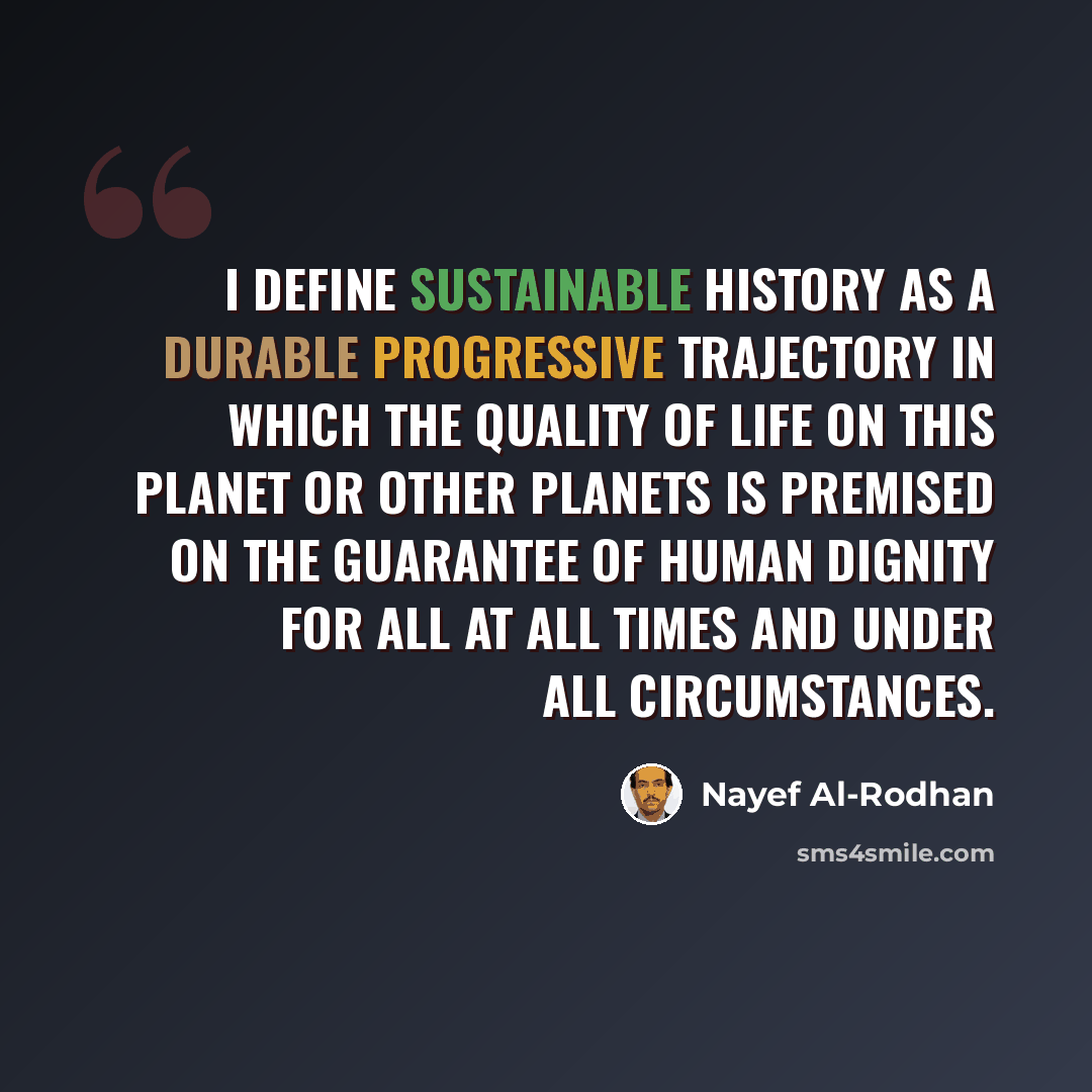 “I define sustainable history as a durable progressive trajectory in which the quality of life on this planet or other planets is premised on the guarantee of human dignity for all at all times and under all circumstances.” quote by Nayef Al-Rodhan