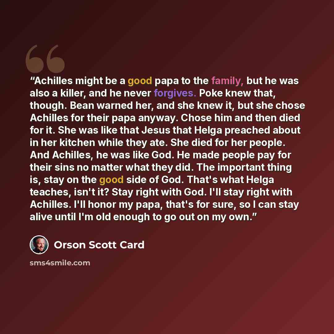 “Achilles might be a good papa to the family, but he was also a killer, and he never forgives. Poke knew that, though. Bean warned her, and she knew it, but she chose Achilles for their papa anyway. Chose him and then died for it. She was like that Jesus that Helga preached about in her kitchen…” quote by Orson Scott Card