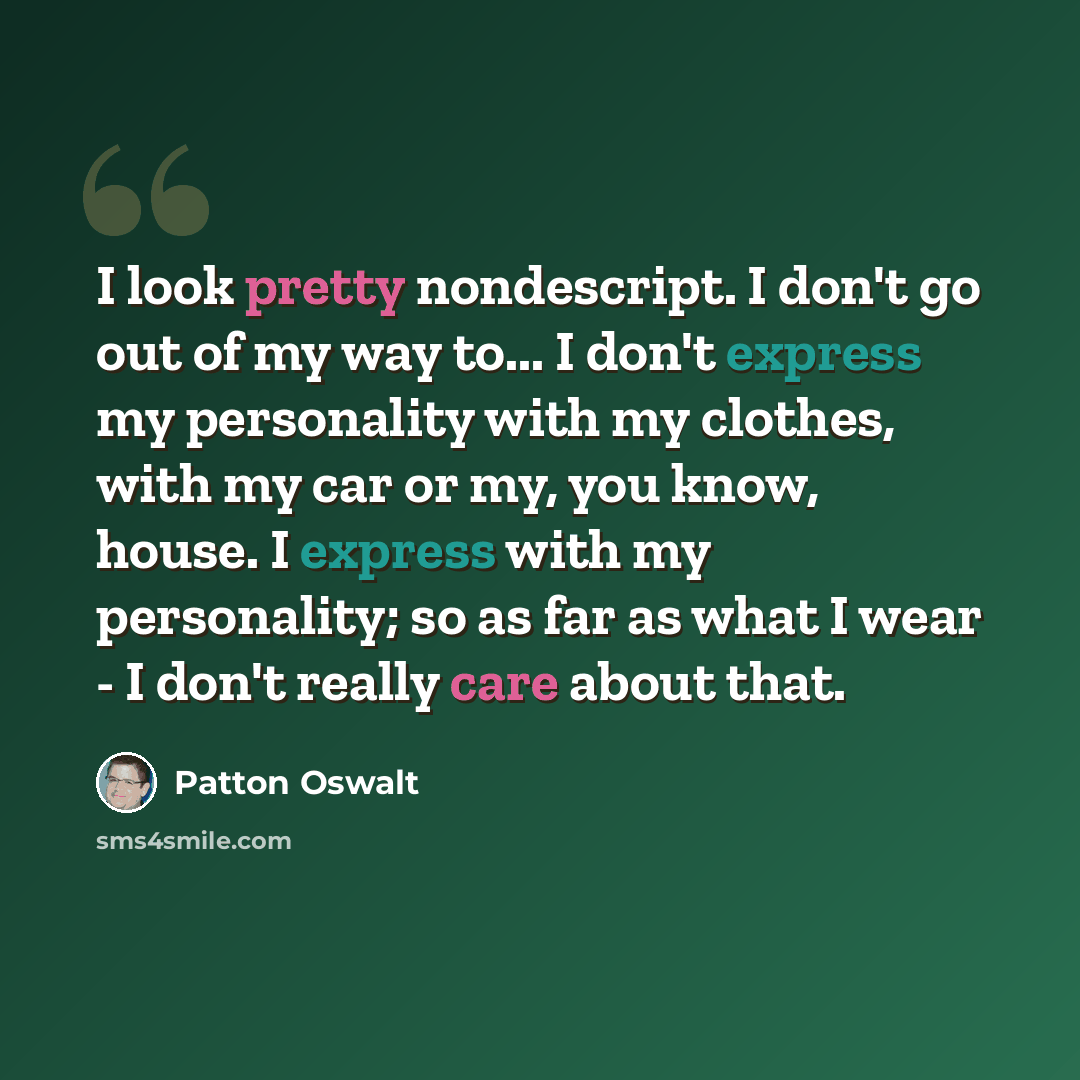 “I look pretty nondescript. I don't go out of my way to... I don't express my personality with my clothes, with my car or my, you know, house. I express with my personality; so as far as what I wear - I don't really care about that.” quote by Patton Oswalt