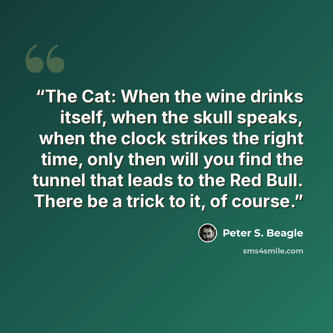 “The Cat: When the wine drinks itself, when the skull speaks, when the clock strikes the right time, only then will you find the tunnel that leads to the Red Bull. There be a trick to it, of course.” quote by Peter S. Beagle