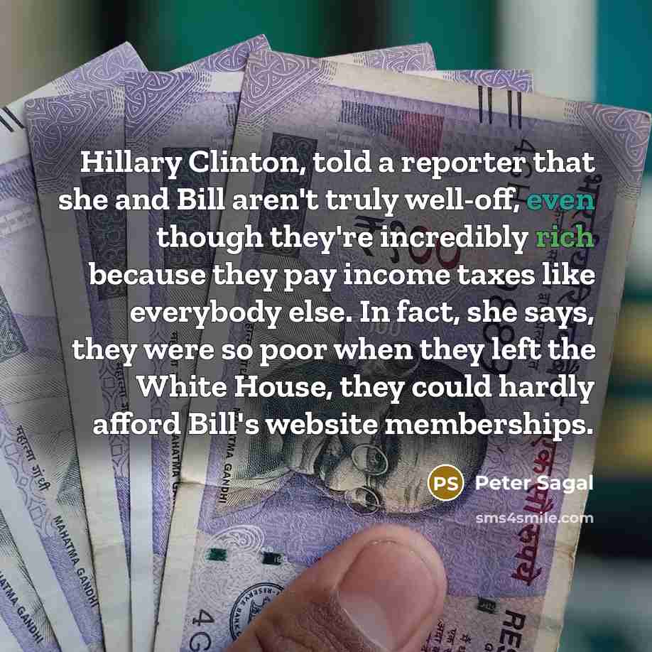 “Hillary Clinton, told a reporter that she and Bill aren't truly well-off, even though they're incredibly rich because they pay income taxes like everybody else. In fact, she says, they were so poor when they left the White House, they could hardly afford Bill's website memberships.” quote by Peter Sagal