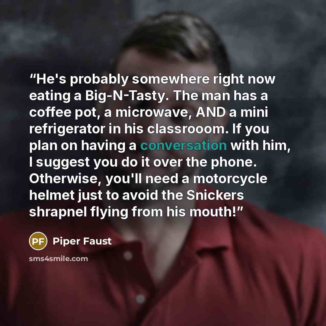 “He's probably somewhere right now eating a Big-N-Tasty. The man has a coffee pot, a microwave, AND a mini refrigerator in his classrooom. If you plan on having a conversation with him, I suggest you do it over the phone. Otherwise, you'll need a motorcycle helmet just to avoid the Snickers…” quote by Piper Faust