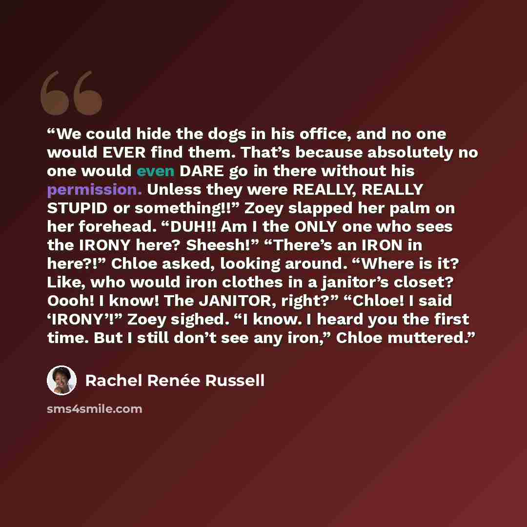 “We could hide the dogs in his office, and no one would EVER find them. That’s because absolutely no one would even DARE go in there without his permission. Unless they were REALLY, REALLY STUPID or something!!” Zoey slapped her palm on her forehead. “DUH!! Am I the ONLY one who sees the IRONY…” quote by Rachel Renée Russell