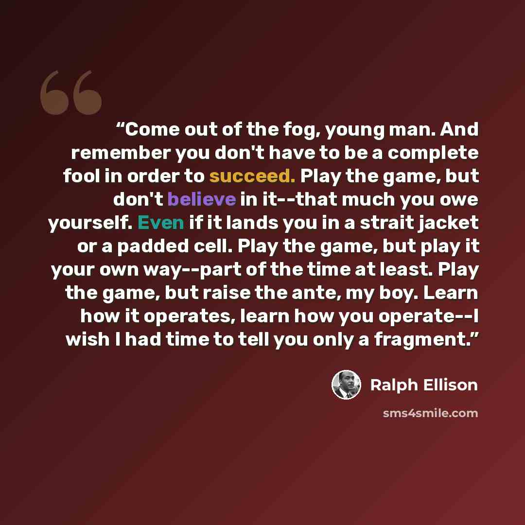 “Come out of the fog, young man. And remember you don't have to be a complete fool in order to succeed. Play the game, but don't believe in it--that much you owe yourself. Even if it lands you in a strait jacket or a padded cell. Play the game, but play it your own way--part of the time at least…” quote by Ralph Ellison