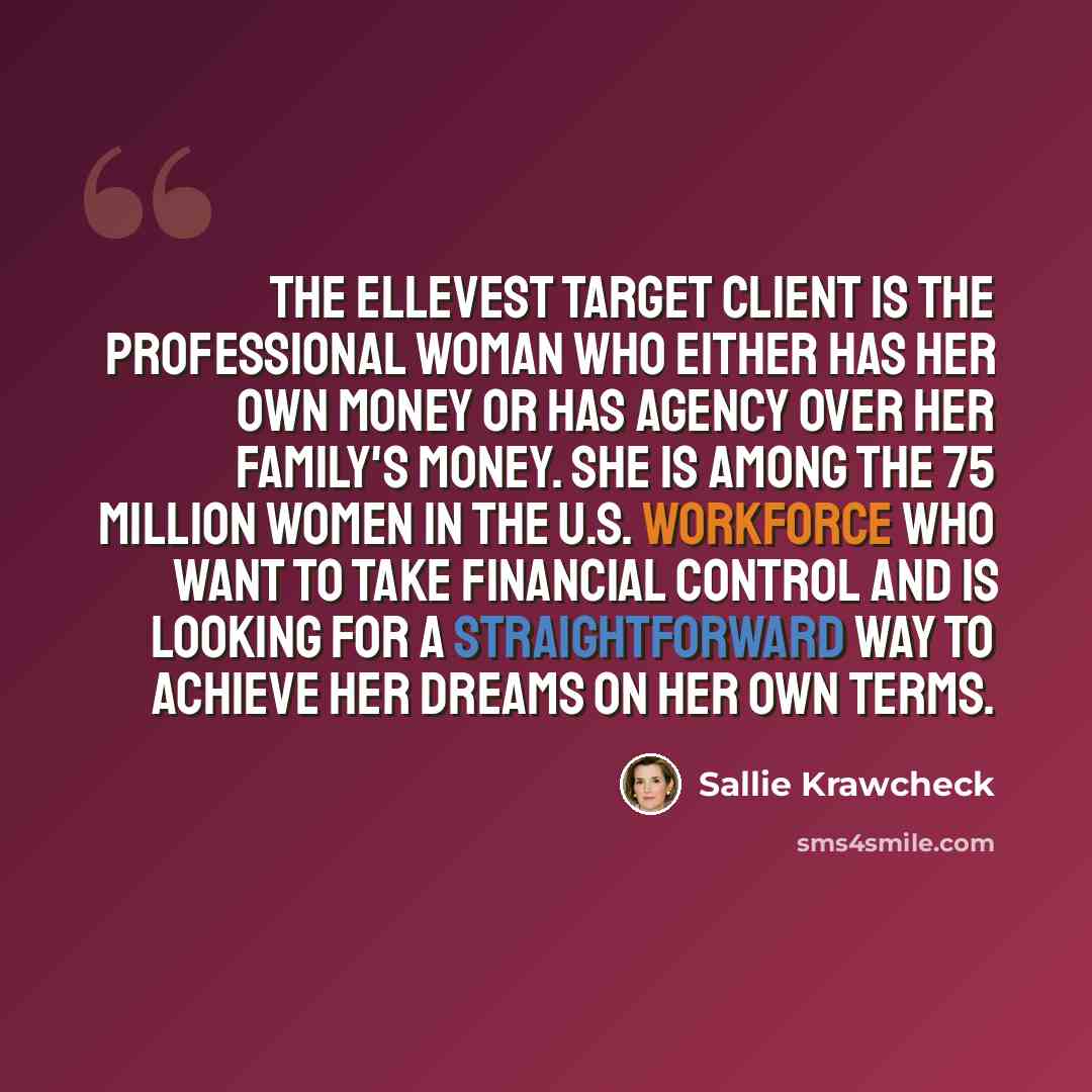 “The Ellevest target client is the professional woman who either has her own money or has agency over her family's money. She is among the 75 million women in the U.S. workforce who want to take financial control and is looking for a straightforward way to achieve her dreams on her own terms.” quote by Sallie Krawcheck
