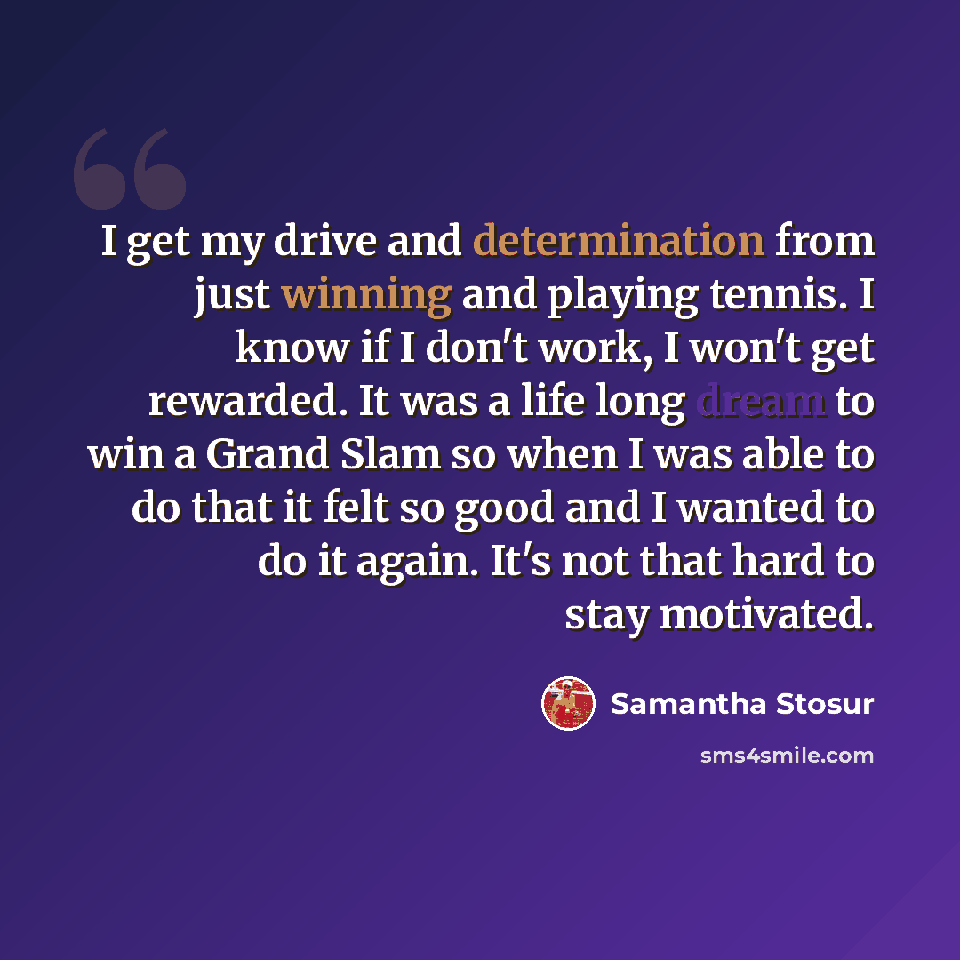 “I get my drive and determination from just winning and playing tennis. I know if I don't work, I won't get rewarded. It was a life long dream to win a Grand Slam so when I was able to do that it felt so good and I wanted to do it again. It's not that hard to stay motivated.” quote by Samantha Stosur