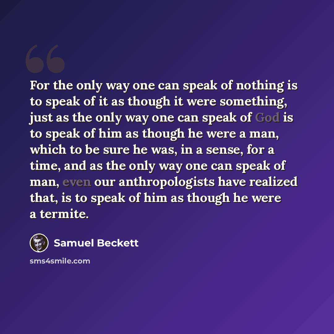 “For the only way one can speak of nothing is to speak of it as though it were something, just as the only way one can speak of God is to speak of him as though he were a man, which to be sure he was, in a sense, for a time, and as the only way one can speak of man, even our anthropologists have…” quote by Samuel Beckett