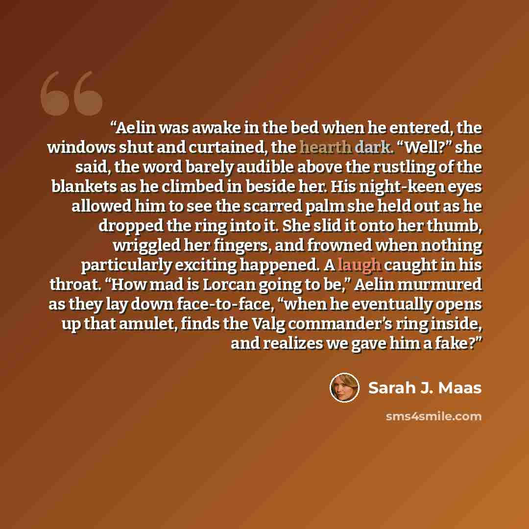 “Aelin was awake in the bed when he entered, the windows shut and curtained, the hearth dark. “Well?” she said, the word barely audible above the rustling of the blankets as he climbed in beside her. His night-keen eyes allowed him to see the scarred palm she held out as he dropped the ring into…” quote by Sarah J. Maas