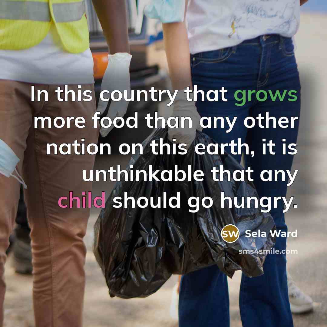 “In this country that grows more food than any other nation on this earth, it is unthinkable that any child should go hungry.” quote by Sela Ward