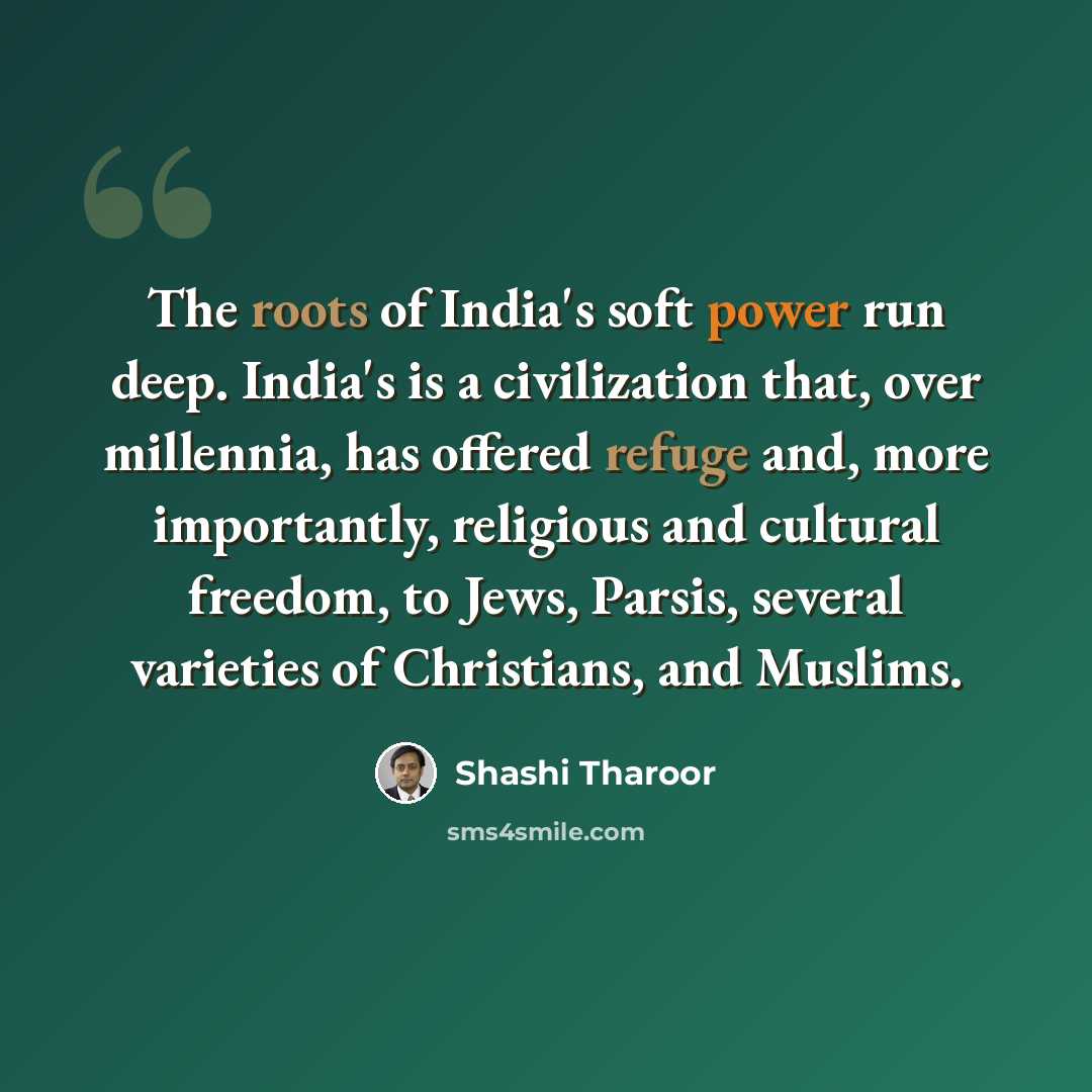 “The roots of India's soft power run deep. India's is a civilization that, over millennia, has offered refuge and, more importantly, religious and cultural freedom, to Jews, Parsis, several varieties of Christians, and Muslims.” quote by Shashi Tharoor