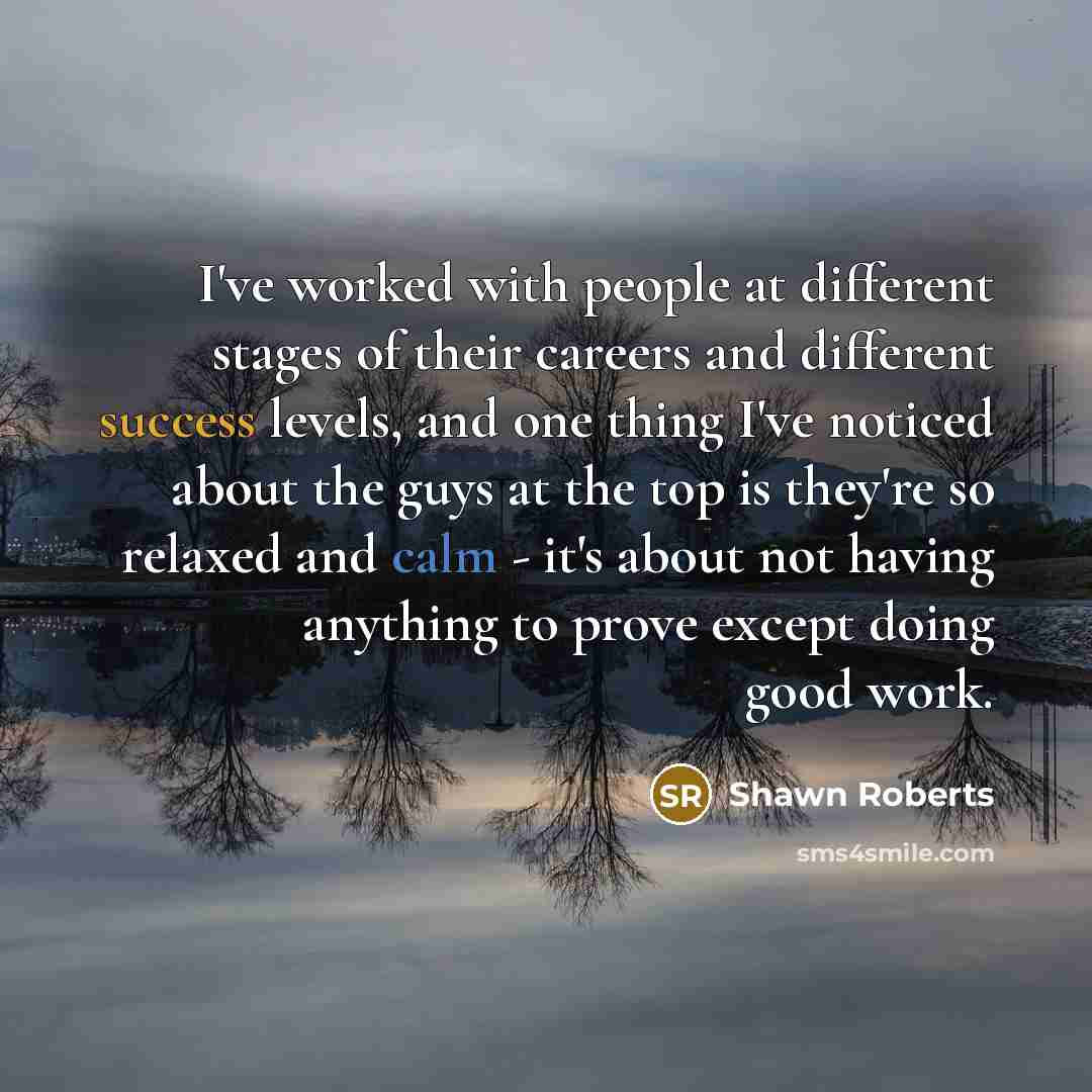 “I've worked with people at different stages of their careers and different success levels, and one thing I've noticed about the guys at the top is they're so relaxed and calm - it's about not having anything to prove except doing good work.” quote by Shawn Roberts
