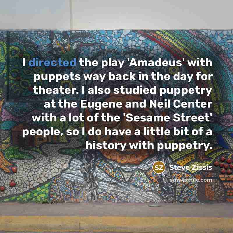“I directed the play 'Amadeus' with puppets way back in the day for theater. I also studied puppetry at the Eugene and Neil Center with a lot of the 'Sesame Street' people, so I do have a little bit of a history with puppetry.” quote by Steve Zissis