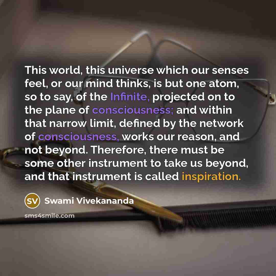 “This world, this universe which our senses feel, or our mind thinks, is but one atom, so to say, of the Infinite, projected on to the plane of consciousness; and within that narrow limit, defined by the network of consciousness, works our reason, and not beyond. Therefore, there must be some other…” quote by Swami Vivekananda