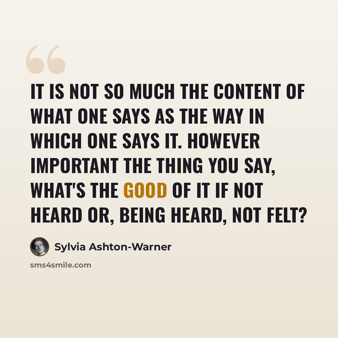 “It is not so much the content of what one says as the way in which one says it. However important the thing you say, what's the good of it if not heard or, being heard, not felt?” quote by Sylvia Ashton-Warner