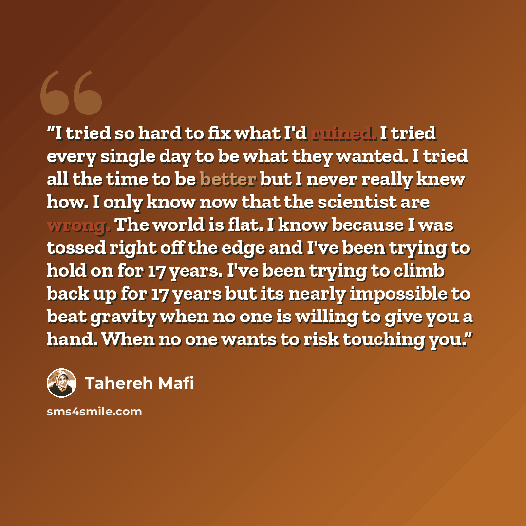 “I tried so hard to fix what I'd ruined. I tried every single day to be what they wanted. I tried all the time to be better but I never really knew how. I only know now that the scientist are wrong. The world is flat. I know because I was tossed right off the edge and I've been trying to hold on…” quote by Tahereh Mafi