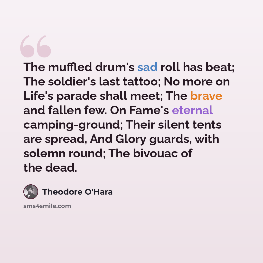 “The muffled drum's sad roll has beat; The soldier's last tattoo; No more on Life's parade shall meet; The brave and fallen few. On Fame's eternal camping-ground; Their silent tents are spread, And Glory guards, with solemn round; The bivouac of the dead.” quote by Theodore O'Hara
