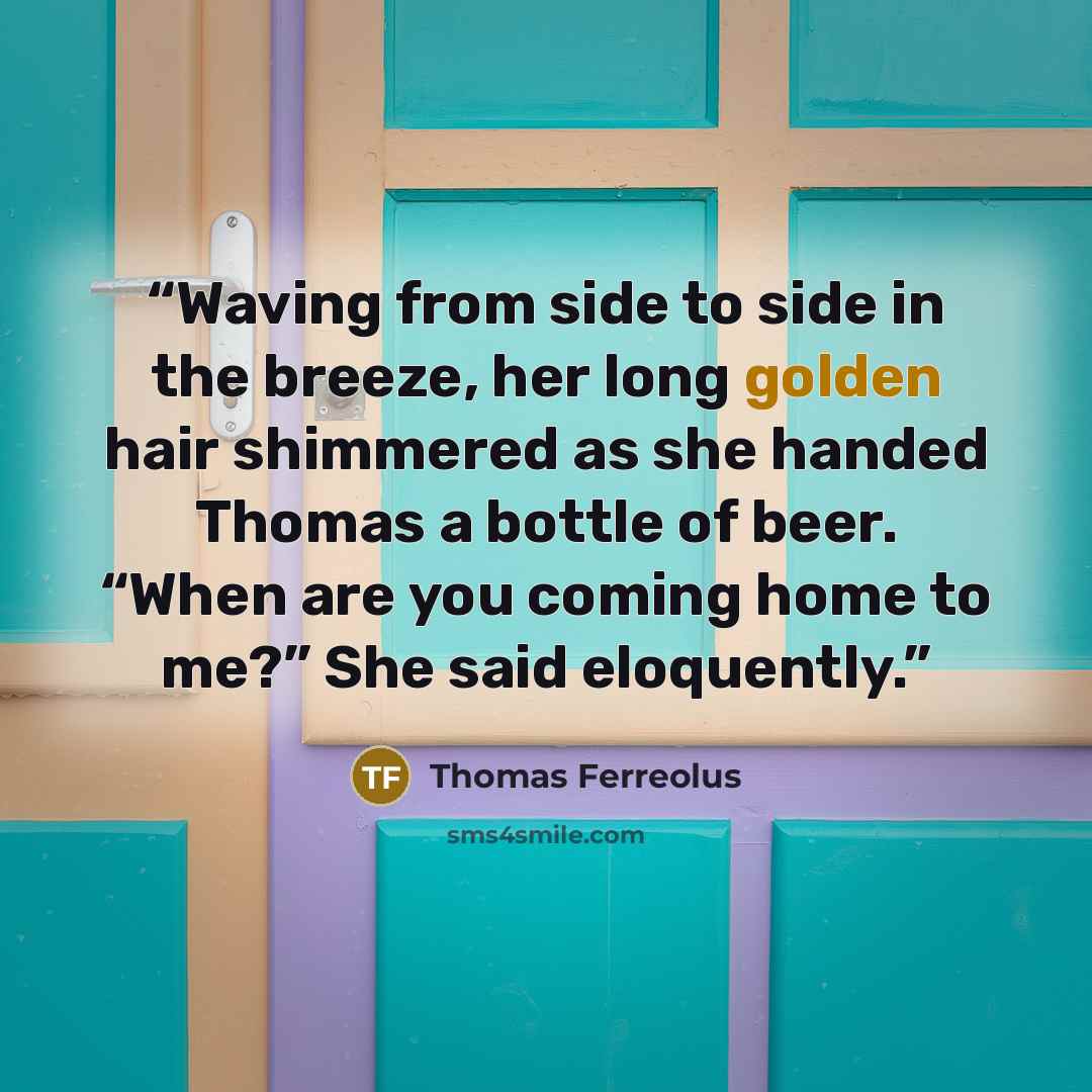 “Waving from side to side in the breeze, her long golden hair shimmered as she handed Thomas a bottle of beer. “When are you coming home to me?” She said eloquently.” quote by Thomas Ferreolus