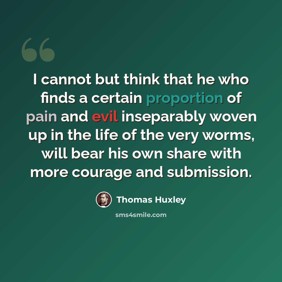 “I cannot but think that he who finds a certain proportion of pain and evil inseparably woven up in the life of the very worms, will bear his own share with more courage and submission.” quote by Thomas Huxley