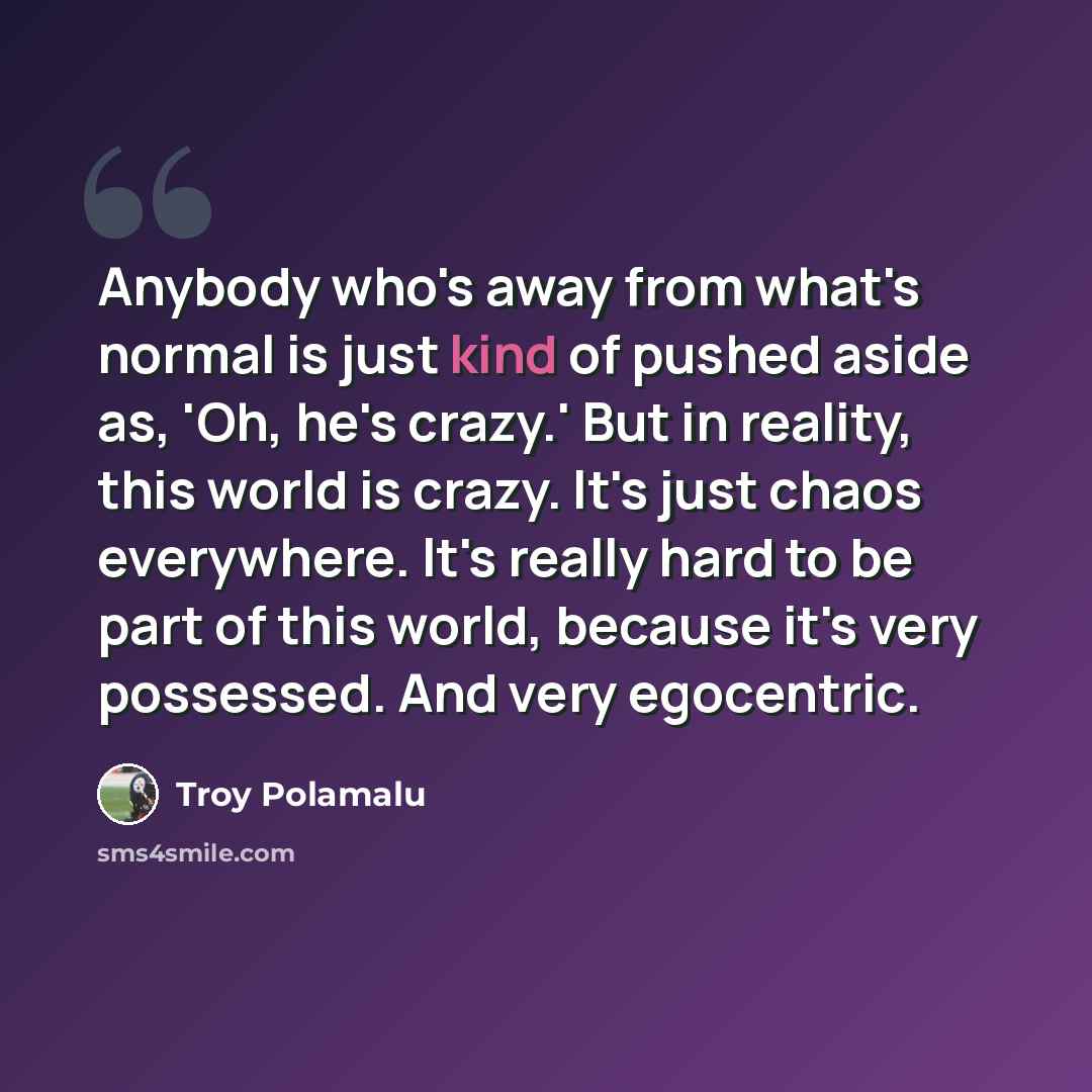 “Anybody who's away from what's normal is just kind of pushed aside as, 'Oh, he's crazy.' But in reality, this world is crazy. It's just chaos everywhere. It's really hard to be part of this world, because it's very possessed. And very egocentric.” quote by Troy Polamalu