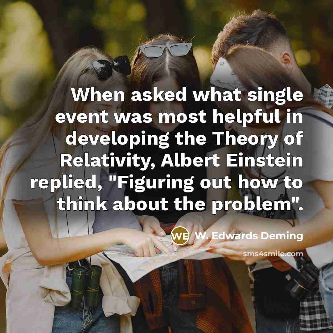 “When asked what single event was most helpful in developing the Theory of Relativity, Albert Einstein replied, "Figuring out how to think about the problem".” quote by W. Edwards Deming
