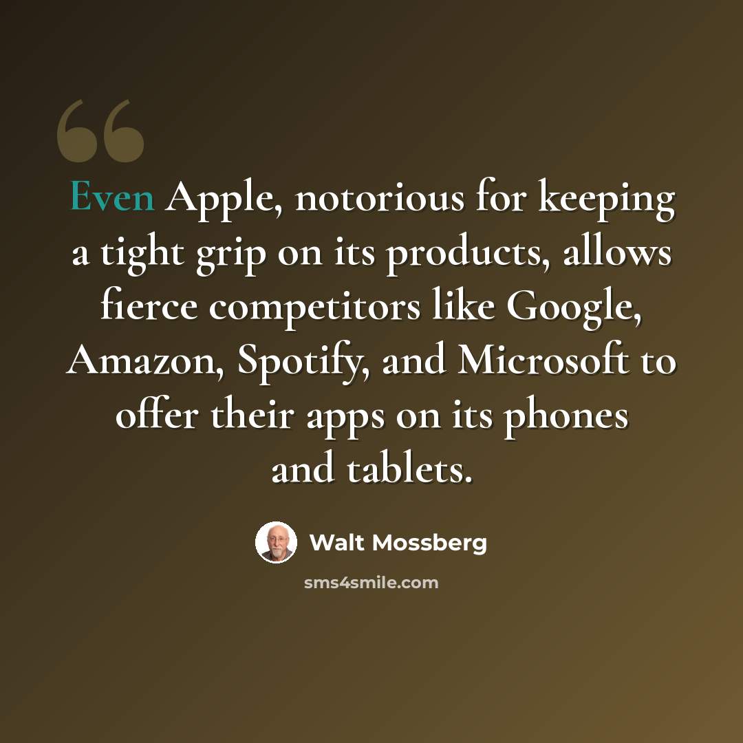 “Even Apple, notorious for keeping a tight grip on its products, allows fierce competitors like Google, Amazon, Spotify, and Microsoft to offer their apps on its phones and tablets.” quote by Walt Mossberg