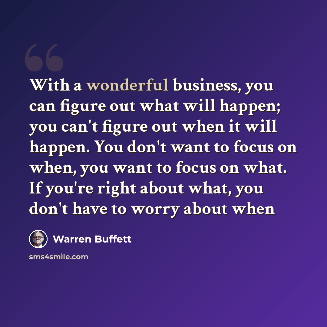 “With a wonderful business, you can figure out what will happen; you can't figure out when it will happen. You don't want to focus on when, you want to focus on what. If you're right about what, you don't have to worry about when” quote by Warren Buffett