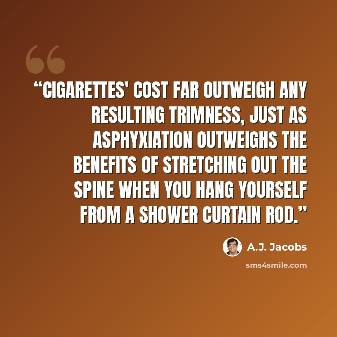 “Cigarettes' cost far outweigh any resulting trimness, just as asphyxiation outweighs the benefits of stretching out the spine when you hang yourself from a shower curtain rod.” quote by A.J. Jacobs