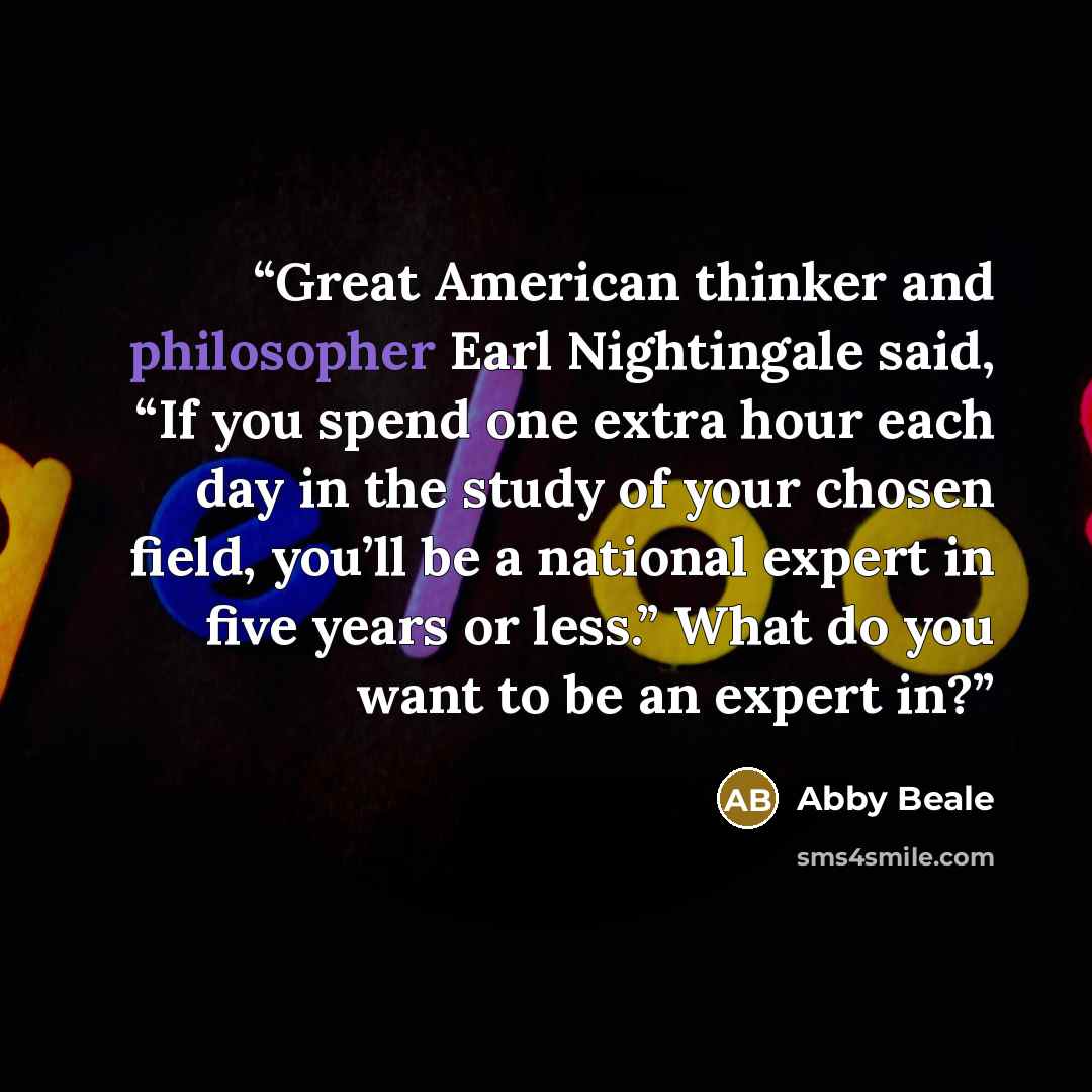 “Great American thinker and philosopher Earl Nightingale said, “If you spend one extra hour each day in the study of your chosen field, you’ll be a national expert in five years or less.” What do you want to be an expert in?” quote by Abby Beale