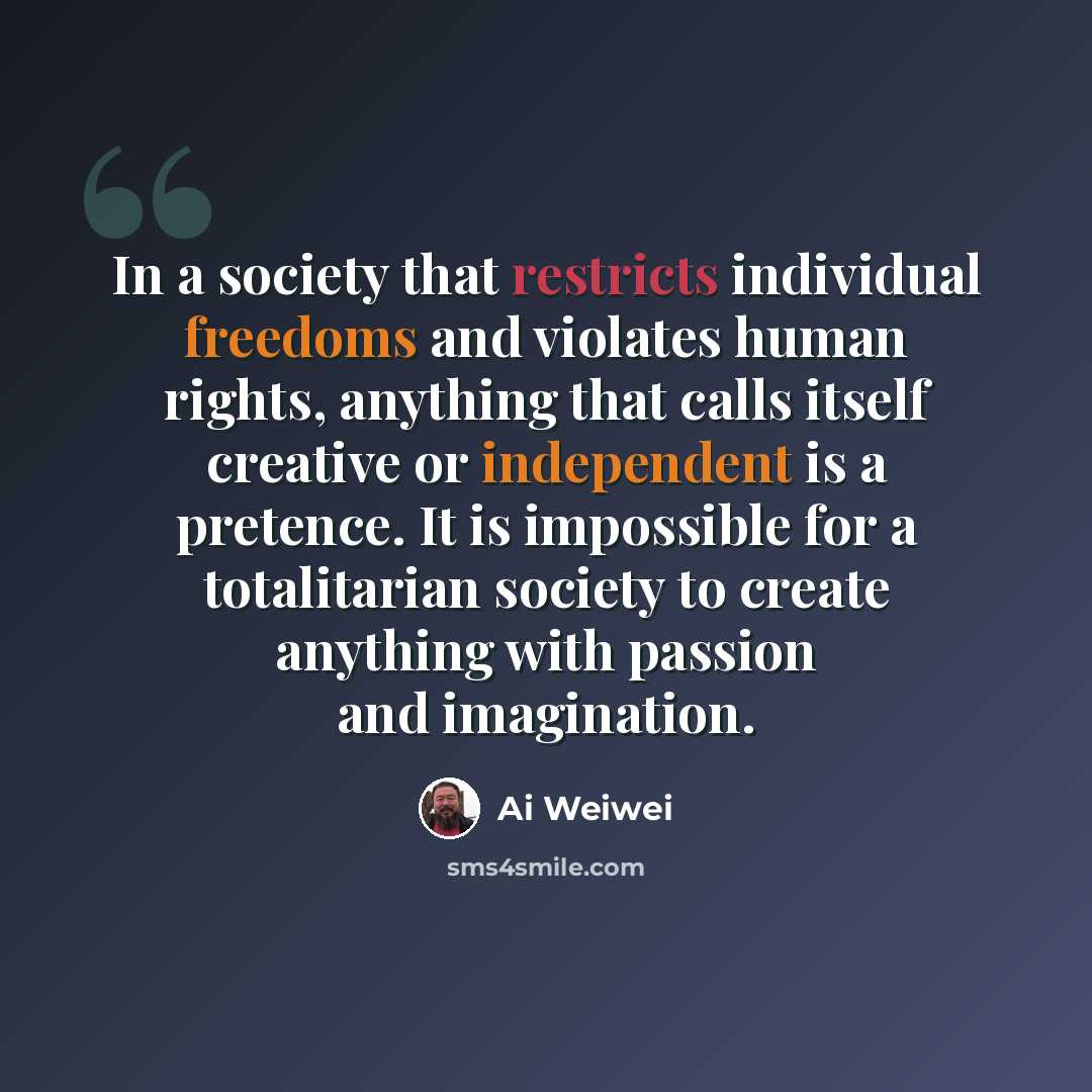 “In a society that restricts individual freedoms and violates human rights, anything that calls itself creative or independent is a pretence. It is impossible for a totalitarian society to create anything with passion and imagination.” quote by Ai Weiwei