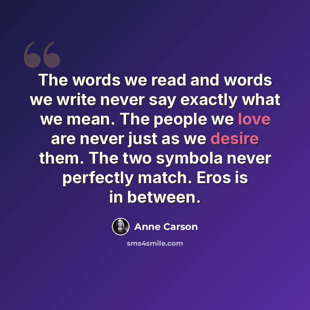 “The words we read and words we write never say exactly what we mean. The people we love are never just as we desire them. The two symbola never perfectly match. Eros is in between.” quote by Anne Carson