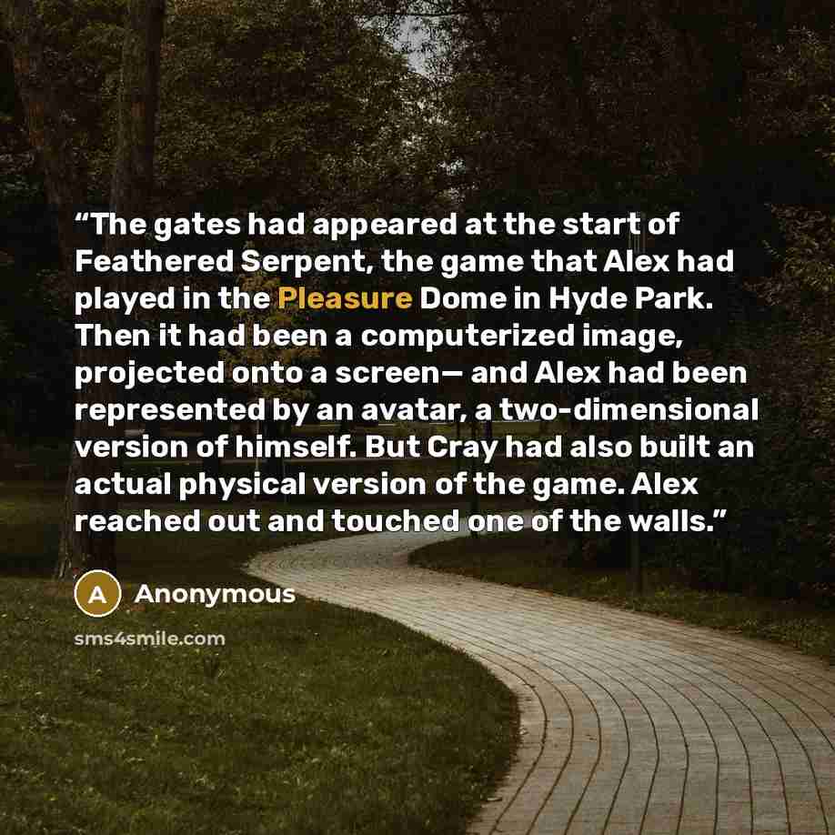 “The gates had appeared at the start of Feathered Serpent, the game that Alex had played in the Pleasure Dome in Hyde Park. Then it had been a computerized image, projected onto a screen— and Alex had been represented by an avatar, a two-dimensional version of himself. But Cray had also built an…” quote by Anonymous