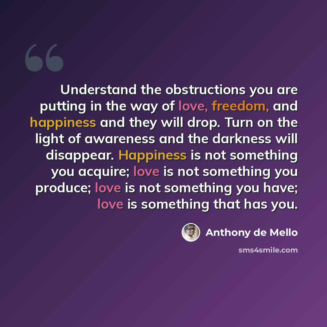 “Understand the obstructions you are putting in the way of love, freedom, and happiness and they will drop. Turn on the light of awareness and the darkness will disappear. Happiness is not something you acquire; love is not something you produce; love is not something you have; love is something…” quote by Anthony de Mello